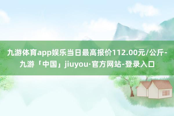 九游体育app娱乐当日最高报价112.00元/公斤-九游「中国」jiuyou·官方网站-登录入口