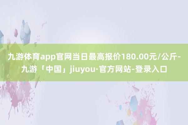 九游体育app官网当日最高报价180.00元/公斤-九游「中国」jiuyou·官方网站-登录入口