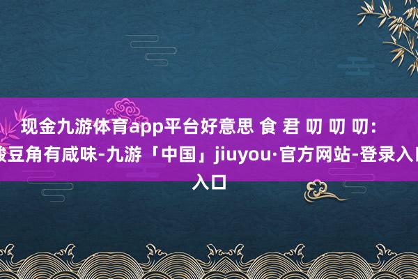 现金九游体育app平台好意思 食 君 叨 叨 叨：  酸豆角有咸味-九游「中国」jiuyou·官方网站-登录入口