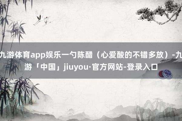 九游体育app娱乐一勺陈醋（心爱酸的不错多放）-九游「中国」jiuyou·官方网站-登录入口